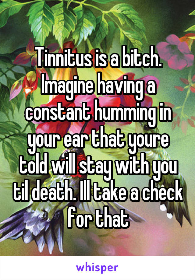 Tinnitus is a bitch. Imagine having a constant humming in your ear that youre told will stay with you til death. Ill take a check for that