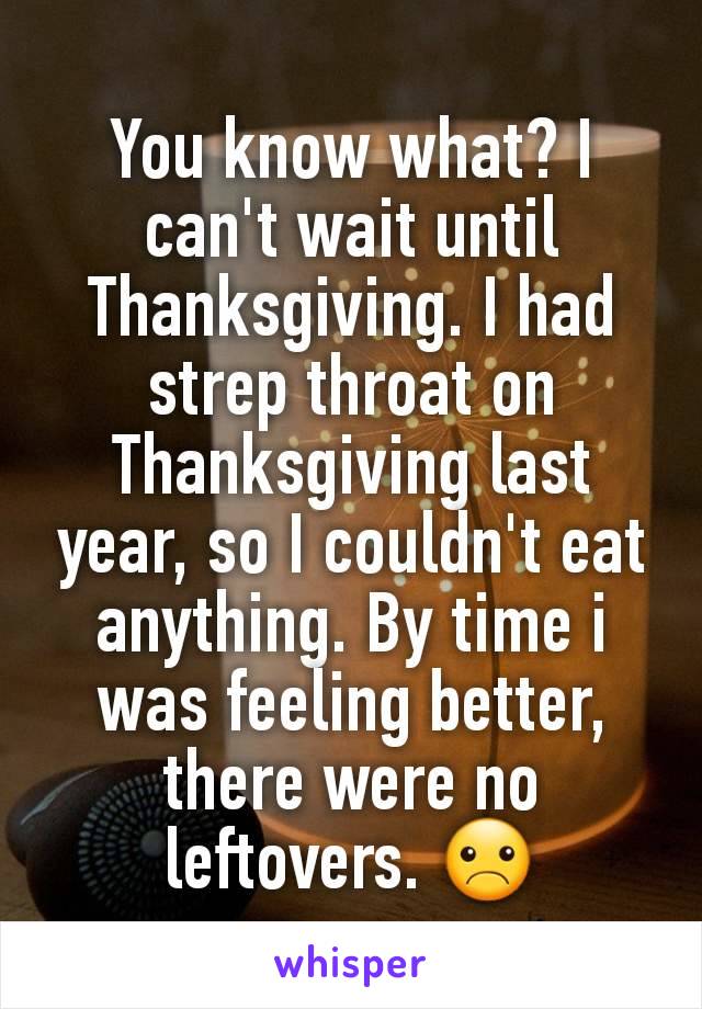 You know what? I can't wait until Thanksgiving. I had strep throat on Thanksgiving last year, so I couldn't eat anything. By time i was feeling better, there were no leftovers. ☹