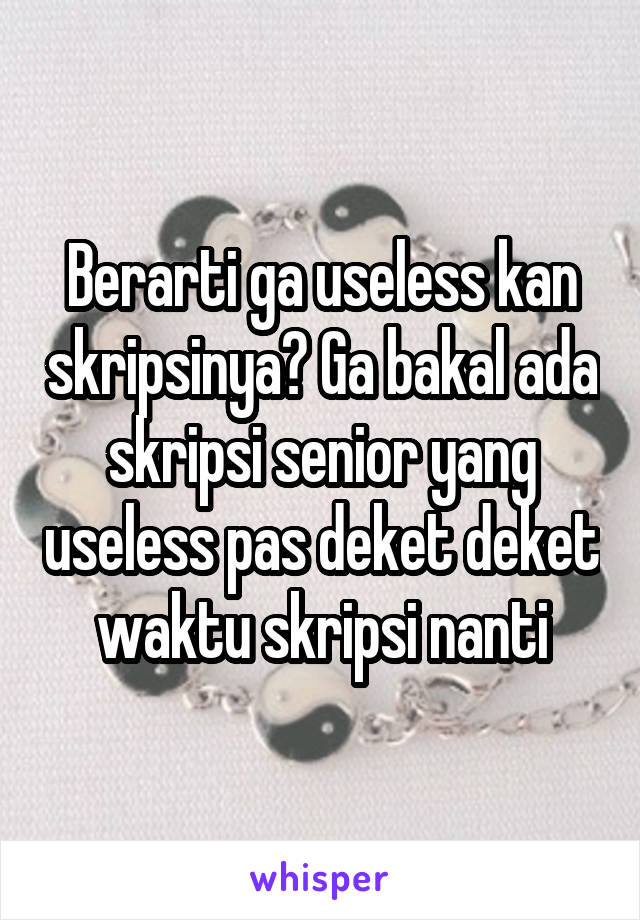 Berarti ga useless kan skripsinya? Ga bakal ada skripsi senior yang useless pas deket deket waktu skripsi nanti