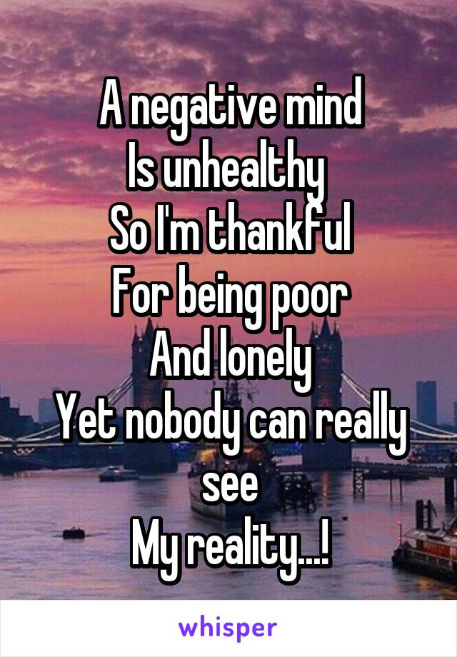 A negative mind
Is unhealthy 
So I'm thankful
For being poor
And lonely
Yet nobody can really see
My reality...!