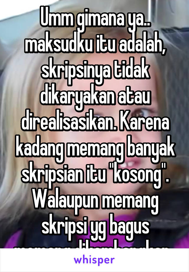 Umm gimana ya.. maksudku itu adalah, skripsinya tidak dikaryakan atau direalisasikan. Karena kadang memang banyak skripsian itu "kosong". Walaupun memang skripsi yg bagus memang dikembangkan. 