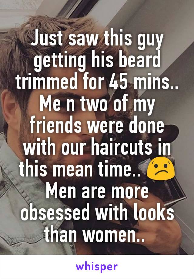 Just saw this guy getting his beard trimmed for 45 mins.. Me n two of my friends were done with our haircuts in this mean time.. 😕
Men are more obsessed with looks than women.. 