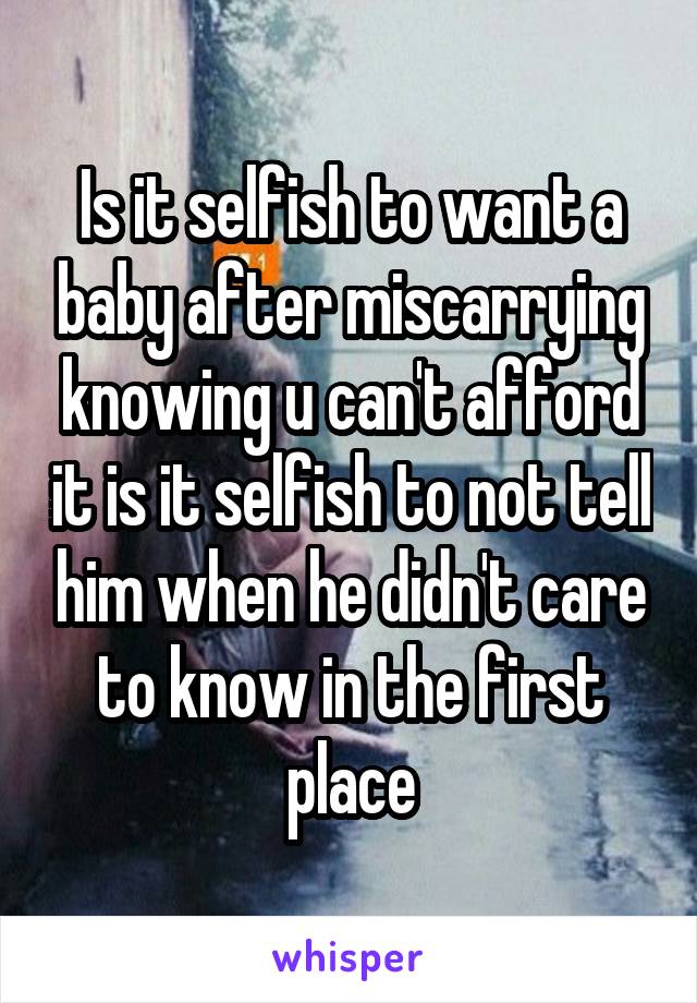 Is it selfish to want a baby after miscarrying knowing u can't afford it is it selfish to not tell him when he didn't care to know in the first place