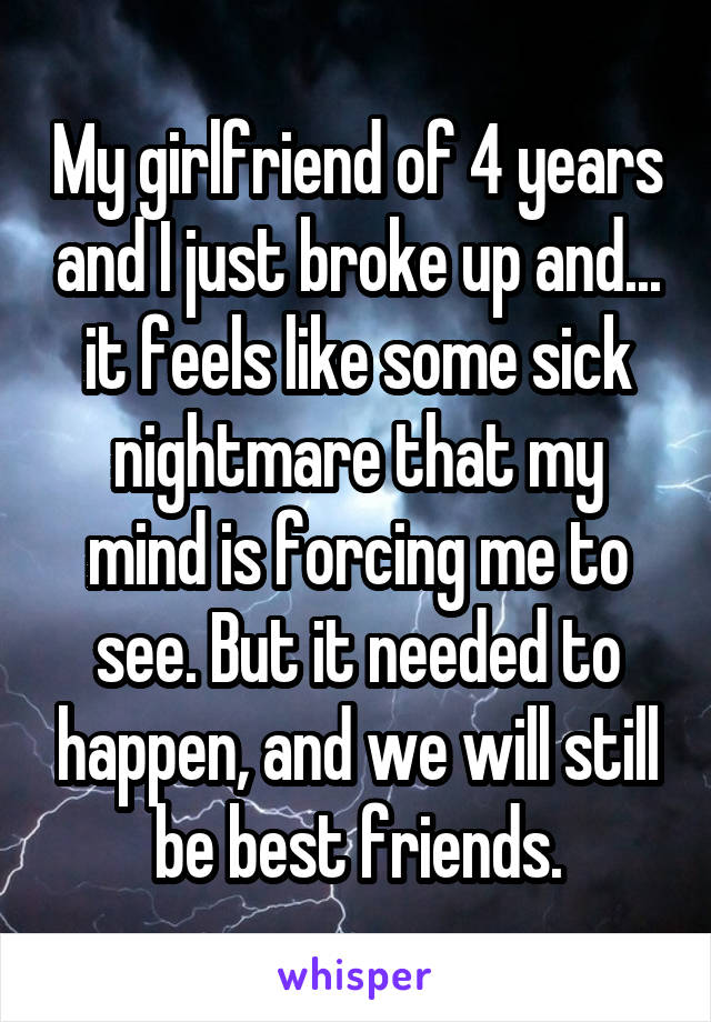 My girlfriend of 4 years and I just broke up and... it feels like some sick nightmare that my mind is forcing me to see. But it needed to happen, and we will still be best friends.