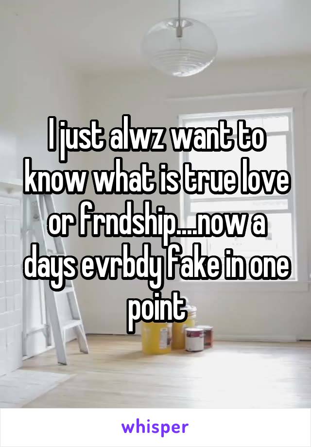 I just alwz want to know what is true love or frndship....now a days evrbdy fake in one point