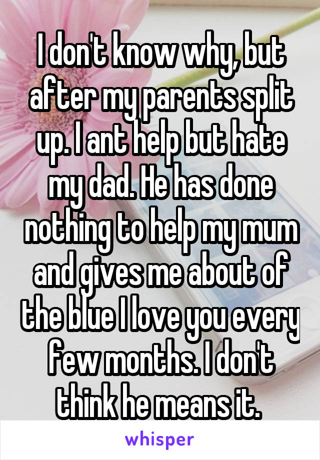 I don't know why, but after my parents split up. I ant help but hate my dad. He has done nothing to help my mum and gives me about of the blue I love you every few months. I don't think he means it. 