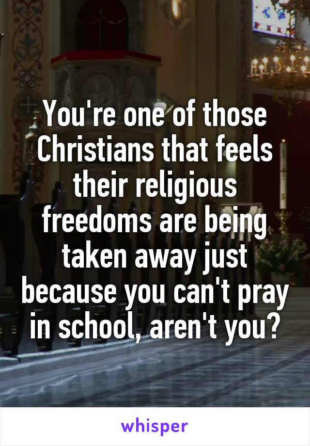 You're one of those Christians that feels their religious freedoms are being taken away just because you can't pray in school, aren't you?