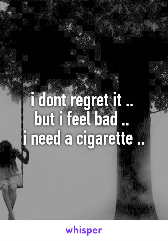 i dont regret it .. 
but i feel bad .. 
i need a cigarette ..