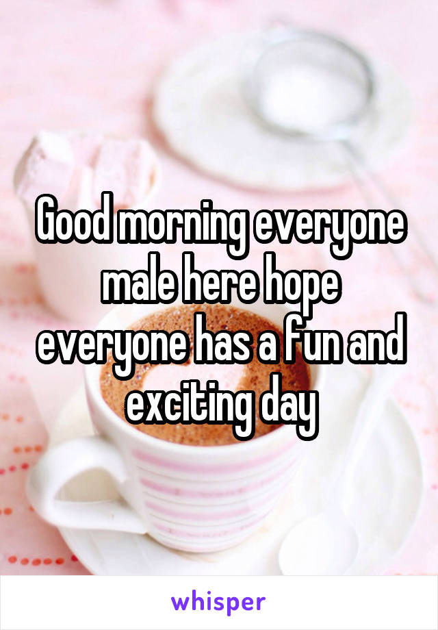 Good morning everyone male here hope everyone has a fun and exciting day