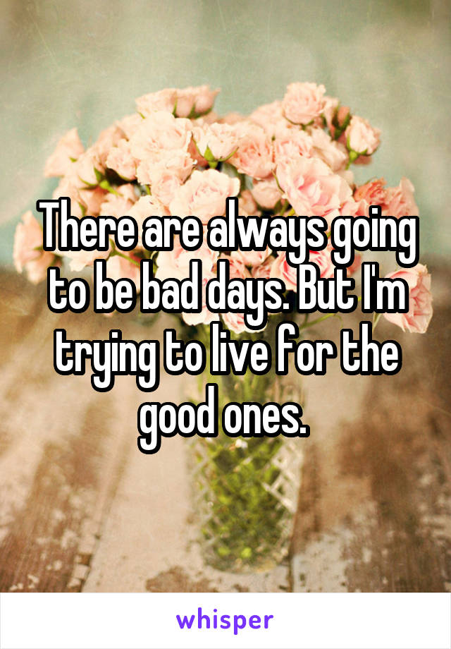 There are always going to be bad days. But I'm trying to live for the good ones. 