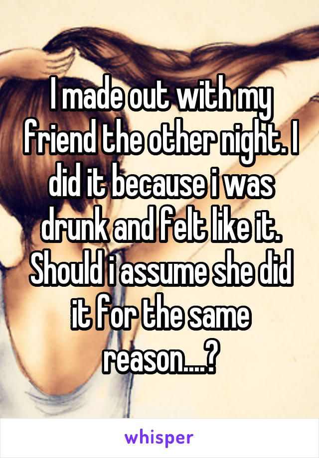 I made out with my friend the other night. I did it because i was drunk and felt like it. Should i assume she did it for the same reason....?