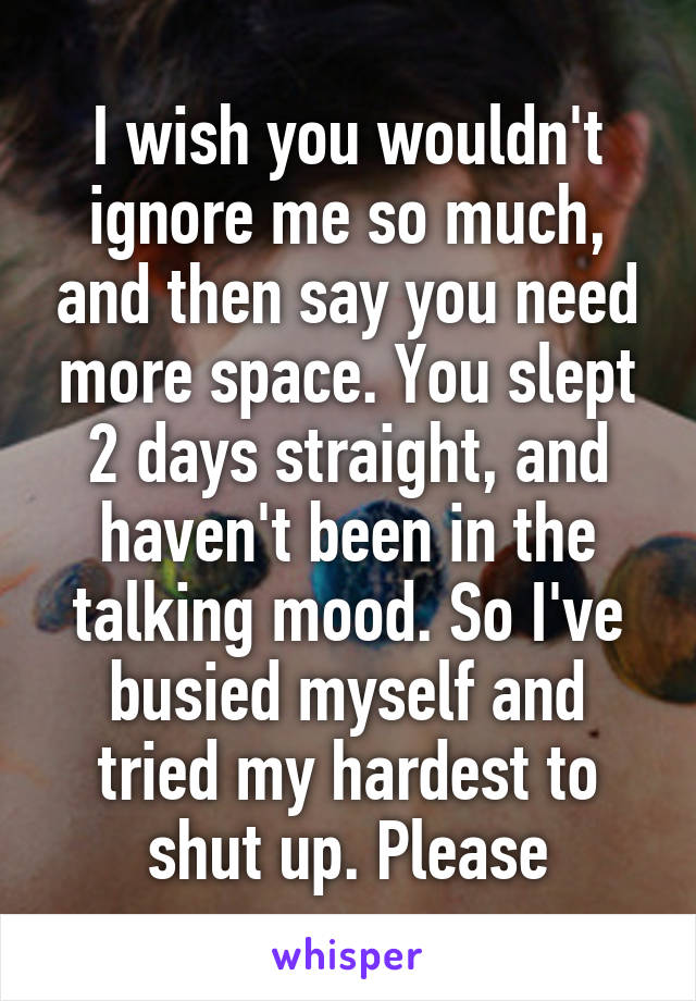 I wish you wouldn't ignore me so much, and then say you need more space. You slept 2 days straight, and haven't been in the talking mood. So I've busied myself and tried my hardest to shut up. Please