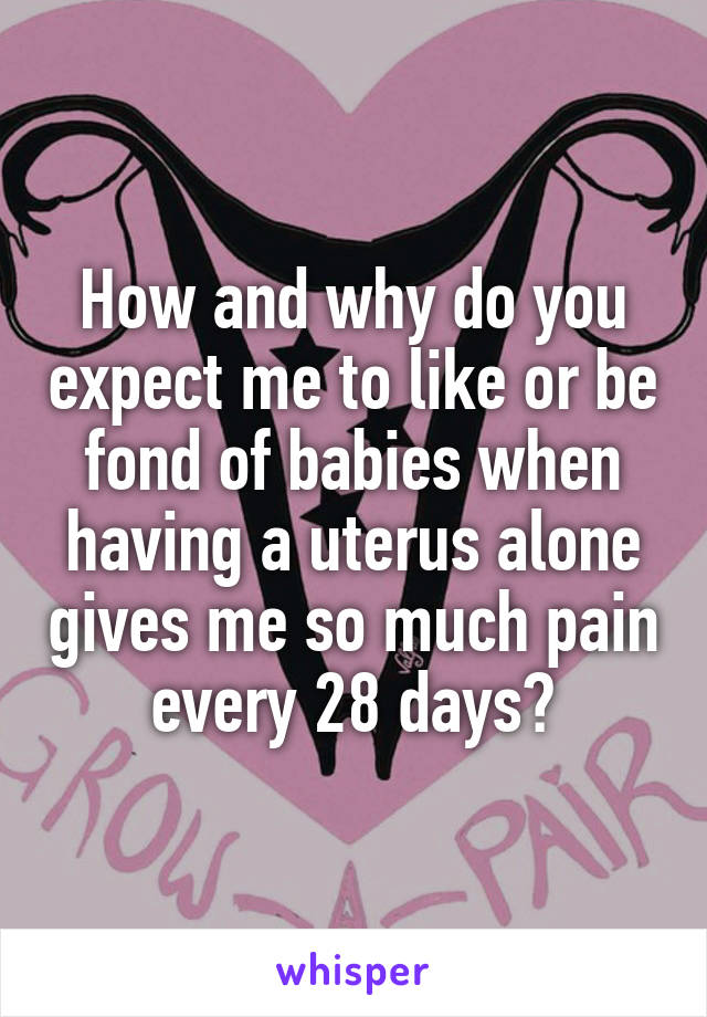 How and why do you expect me to like or be fond of babies when having a uterus alone gives me so much pain every 28 days?