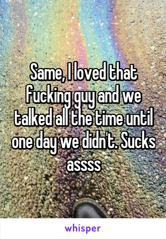 Same, I loved that fucking guy and we talked all the time until one day we didn't. Sucks assss