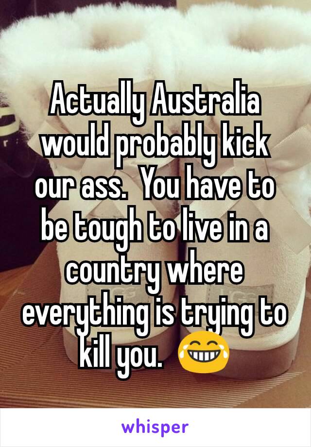 Actually Australia would probably kick our ass.  You have to be tough to live in a country where everything is trying to kill you.  😂