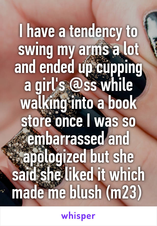 I have a tendency to swing my arms a lot and ended up cupping a girl's @ss while walking into a book store once I was so embarrassed and apologized but she said she liked it which made me blush (m23) 