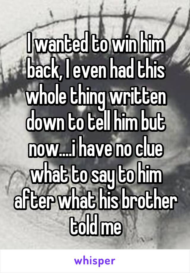 I wanted to win him back, I even had this whole thing written down to tell him but now....i have no clue what to say to him after what his brother told me