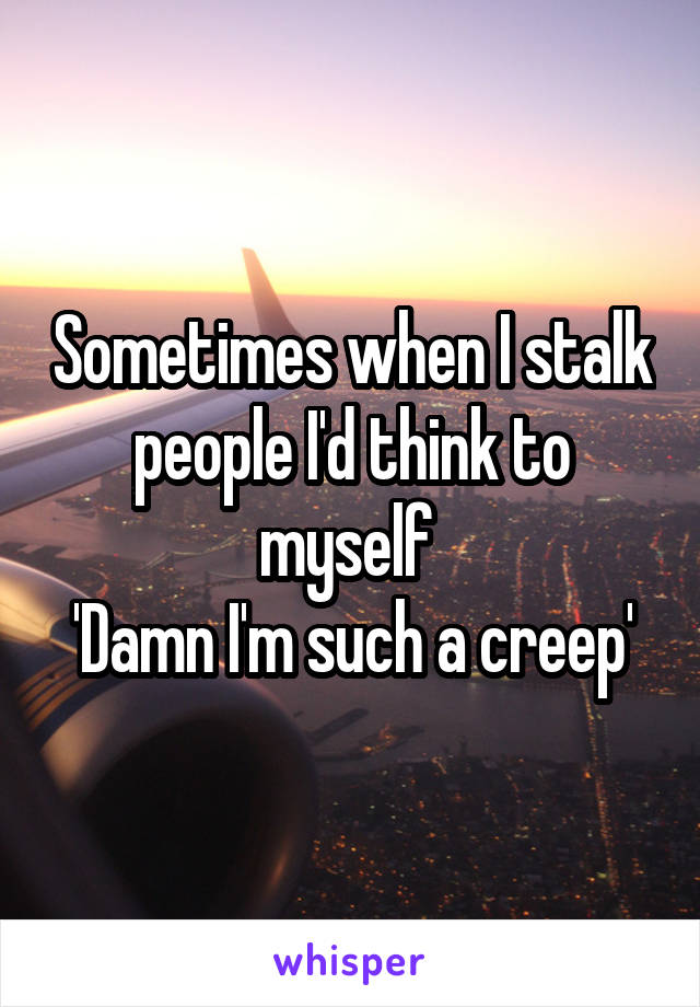 Sometimes when I stalk people I'd think to myself 
'Damn I'm such a creep'