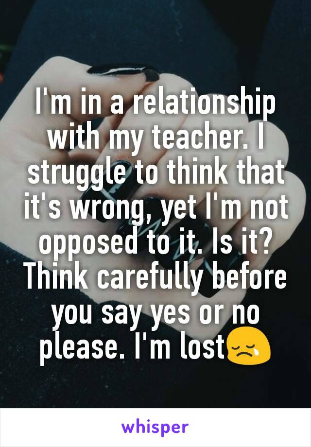 I'm in a relationship with my teacher. I struggle to think that it's wrong, yet I'm not opposed to it. Is it? Think carefully before you say yes or no please. I'm lost😢