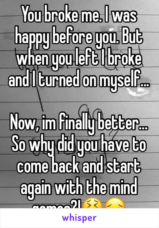 You broke me. I was happy before you. But when you left I broke and I turned on myself... 

Now, im finally better... So why did you have to come back and start again with the mind games?!😫😔