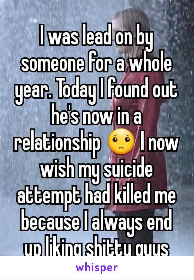 I was lead on by someone for a whole year. Today I found out he's now in a relationship 🙁 I now wish my suicide attempt had killed me because I always end up liking shitty guys