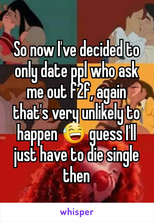 So now I've decided to only date ppl who ask me out f2f, again that's very unlikely to happen 😅 guess I'll just have to die single then