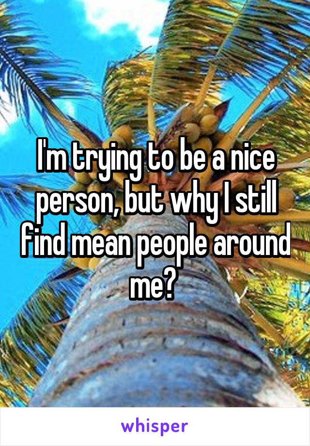 I'm trying to be a nice person, but why I still find mean people around me? 