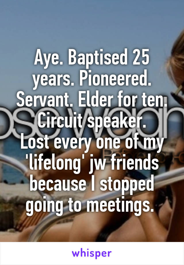 Aye. Baptised 25 years. Pioneered. Servant. Elder for ten. Circuit speaker.
Lost every one of my 'lifelong' jw friends because I stopped going to meetings. 