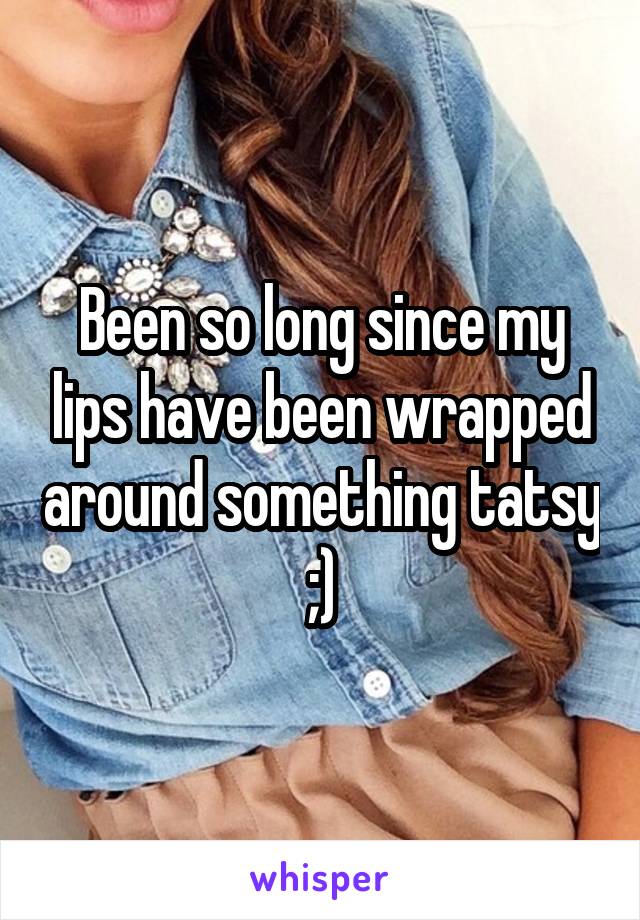 Been so long since my lips have been wrapped around something tatsy ;)