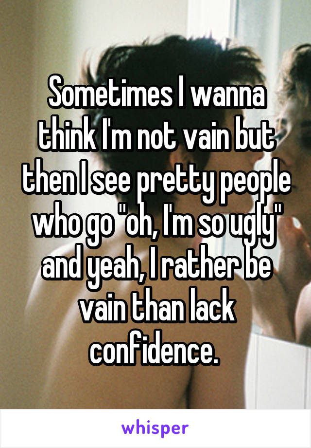 Sometimes I wanna think I'm not vain but then I see pretty people who go "oh, I'm so ugly" and yeah, I rather be vain than lack confidence. 