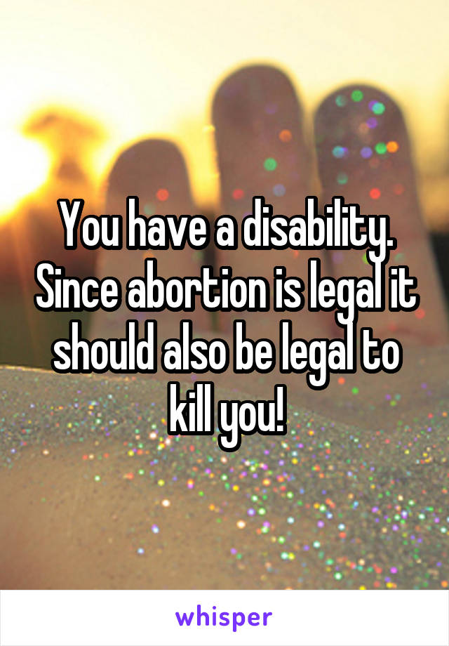 You have a disability. Since abortion is legal it should also be legal to kill you!