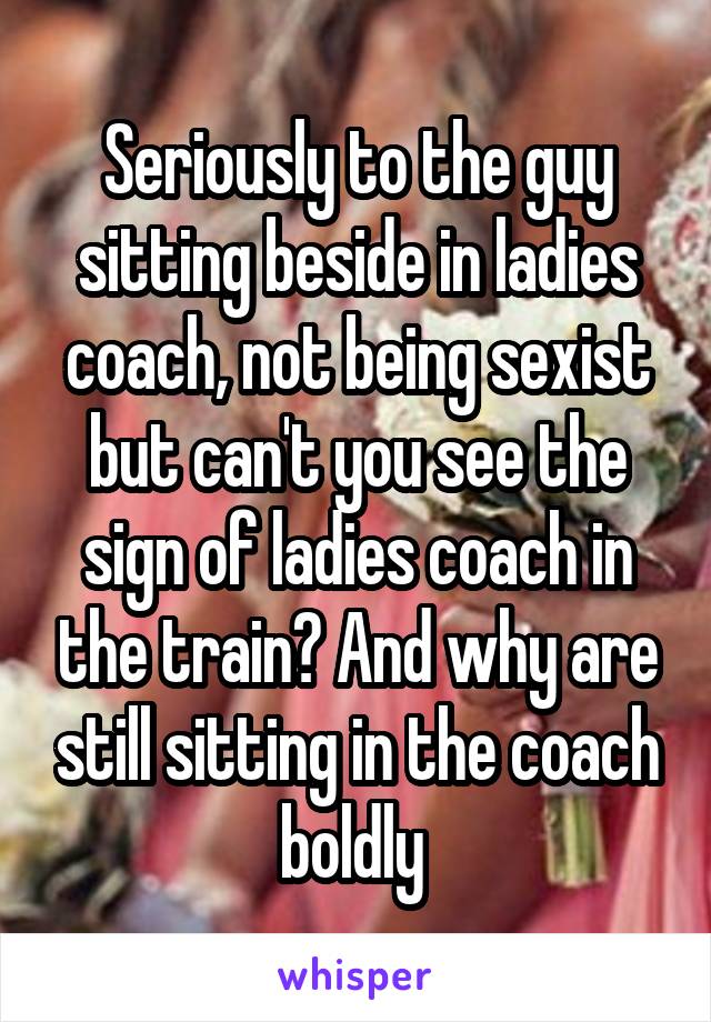 Seriously to the guy sitting beside in ladies coach, not being sexist but can't you see the sign of ladies coach in the train? And why are still sitting in the coach boldly 