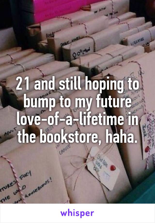 21 and still hoping to bump to my future love-of-a-lifetime in the bookstore, haha.