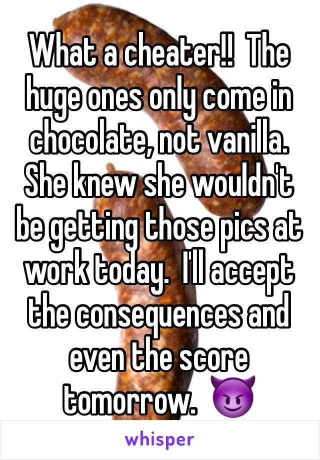 What a cheater!!  The huge ones only come in chocolate, not vanilla.  She knew she wouldn't be getting those pics at work today.  I'll accept the consequences and even the score tomorrow.  😈