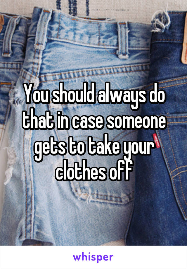 You should always do that in case someone gets to take your clothes off