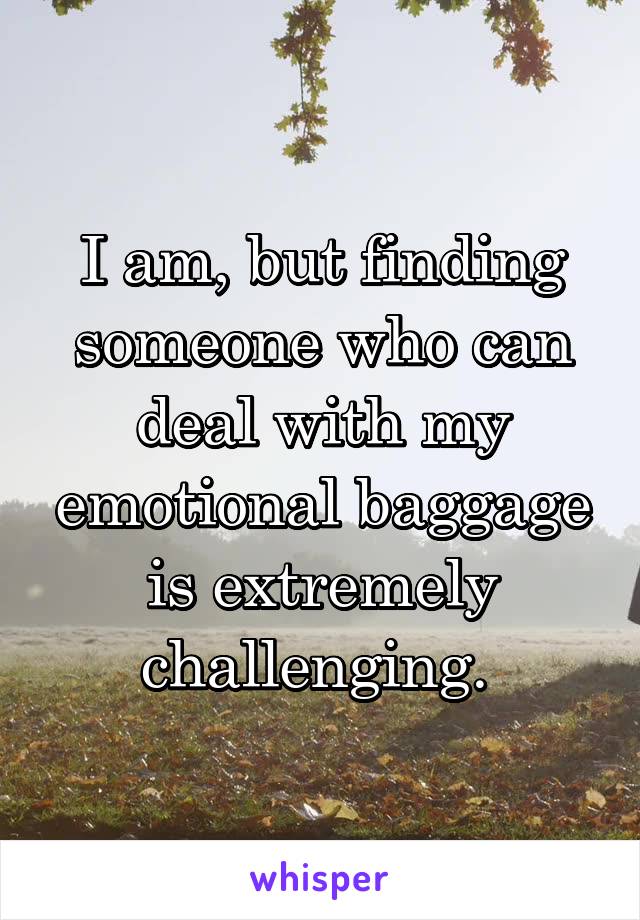 I am, but finding someone who can deal with my emotional baggage is extremely challenging. 