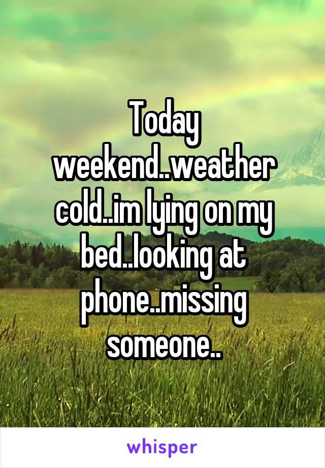 Today weekend..weather cold..im lying on my bed..looking at phone..missing someone..