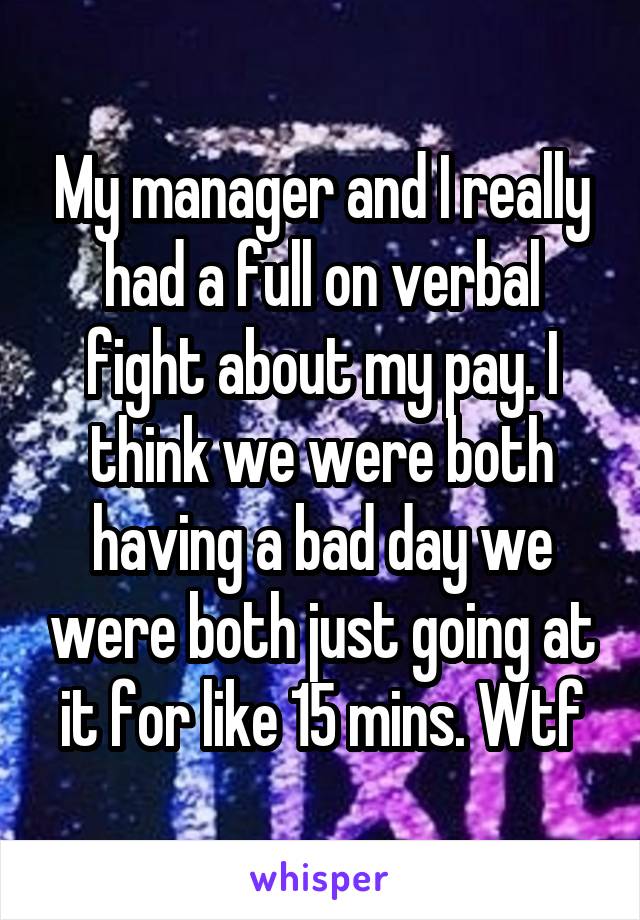 My manager and I really had a full on verbal fight about my pay. I think we were both having a bad day we were both just going at it for like 15 mins. Wtf