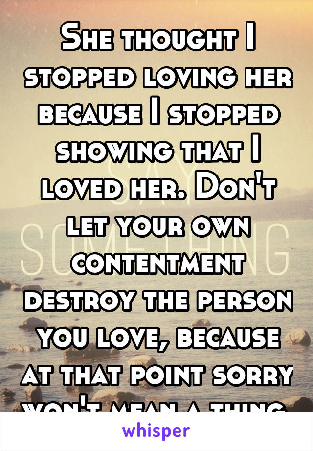 She thought I stopped loving her because I stopped showing that I loved her. Don't let your own contentment destroy the person you love, because at that point sorry won't mean a thing.