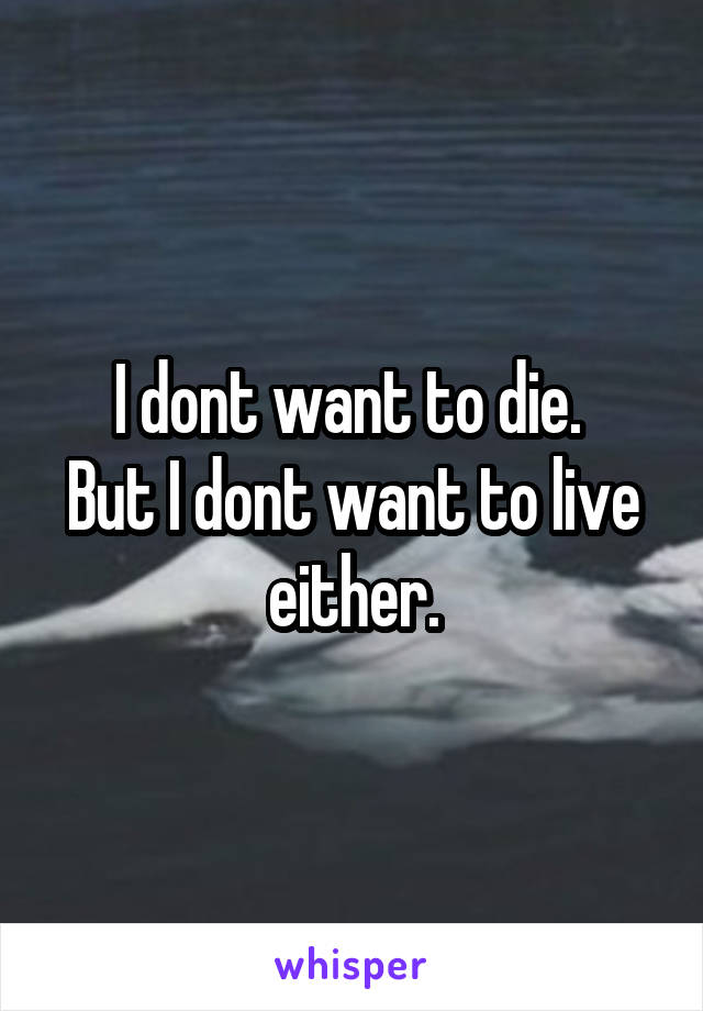 I dont want to die. 
But I dont want to live either.