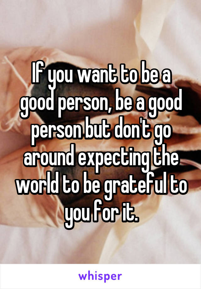 If you want to be a good person, be a good person but don't go around expecting the world to be grateful to you for it.