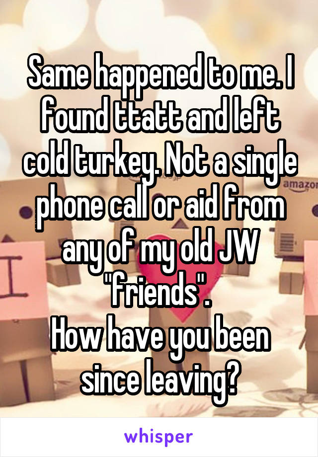 Same happened to me. I found ttatt and left cold turkey. Not a single phone call or aid from any of my old JW "friends". 
How have you been since leaving?