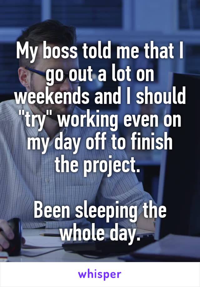 My boss told me that I go out a lot on weekends and I should "try" working even on my day off to finish the project. 

Been sleeping the whole day.