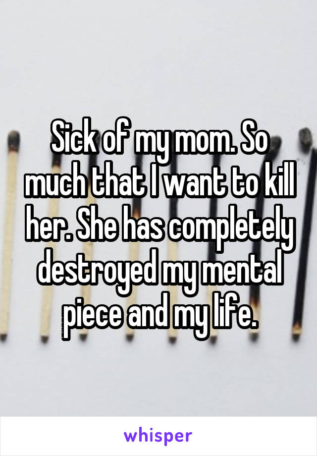 Sick of my mom. So much that I want to kill her. She has completely destroyed my mental piece and my life.