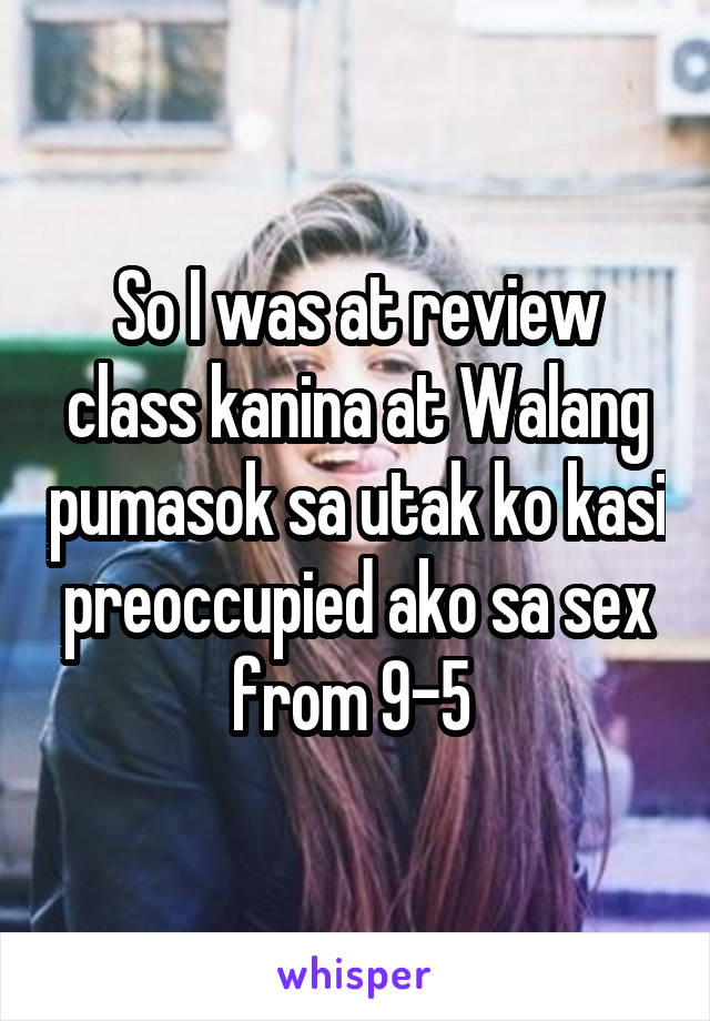 So I was at review class kanina at Walang pumasok sa utak ko kasi preoccupied ako sa sex from 9-5 