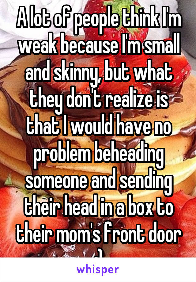 A lot of people think I'm weak because I'm small and skinny, but what they don't realize is that I would have no problem beheading someone and sending their head in a box to their mom's front door :)