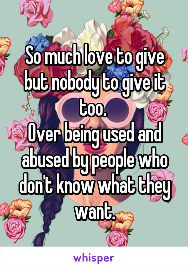 So much love to give but nobody to give it too. 
Over being used and abused by people who don't know what they want.