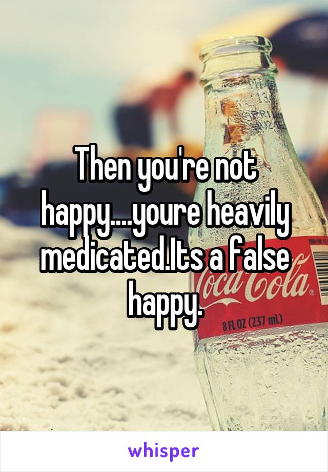 Then you're not happy....youre heavily medicated.Its a false happy.