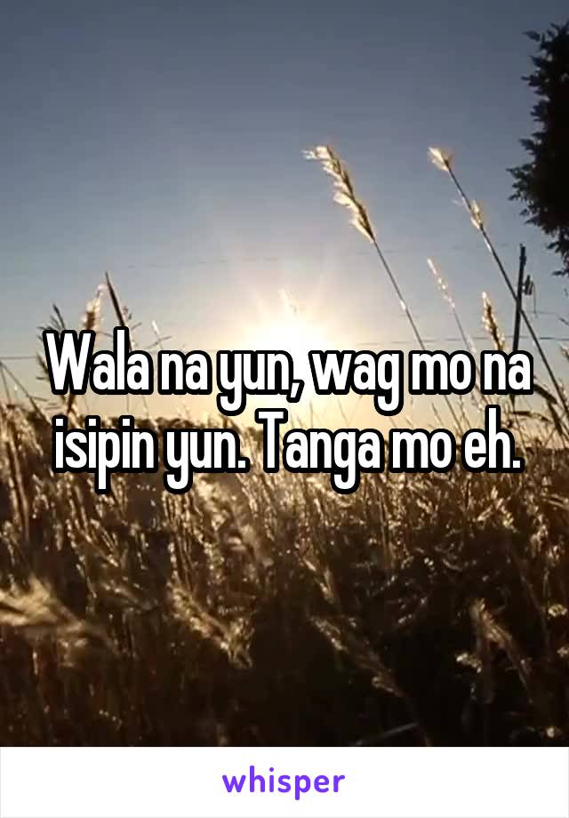 Wala na yun, wag mo na isipin yun. Tanga mo eh.