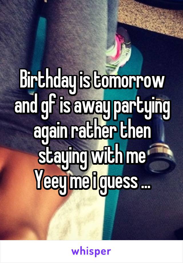 Birthday is tomorrow and gf is away partying again rather then staying with me
Yeey me i guess ...